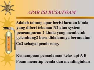 APAR ISI BUSA/FOAM
Adalah tabung apar berisi larutan kimia
yang diberi tekanan N2 atau system
pencampuran 2 kimia yang membetuk
gelembung2 busa didalamnya bermuatan
Co2 sebagai pendorong.
Kemampuan pemadaman kelas api A B
Foam menutup benda dan mendinginkan
F
O
A
m
 