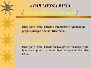 APAR MEDIA BUSA
[Menurut cara terbentuknya]
1. BUSA KIMIA .
Busa yang terjadi karena bercampurnya Alumunium
posphat dengan Sodium Bicarbonat.
BUSA MEKANIK.
Busa yang terjadi karena adanya proses mekanis, yaitu
berupa campuran dari liquid foam dengan air dan udara
tekan.
 