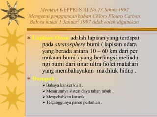 Menurut KEPPRES RI No.23 Tahun 1992
Mengenai penggunaan bahan Chloro Flouro Carbon
Bahwa mulai 1 Januari 1997 tidak boleh digunakan
Lapisan Ozon adalah lapisan yang terdapat
pada stratosphere bumi ( lapisan udara
yang berada antara 10 – 60 km dari per
mukaan bumi ) yang berfungsi melindu
ngi bumi dari sinar ultra fiolet matahari
yang membahayakan makhluk hidup .
Dampak :
Bahaya kanker kulit .
Menurunnya sistem daya tahan tubuh .
Menyebabkan katarak .
Terganggunya panen pertanian .
 
