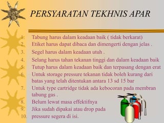 PERSYARATAN TEKHNIS APAR
1. Tabung harus dalam keadaan baik ( tidak berkarat)
2. Etiket harus dapat dibaca dan dimengerti dengan jelas .
3. Segel harus dalam keadaan utuh .
4. Selang harus tahan tekanan tinggi dan dalam keadaan baik
5. Tutup harus dalam keadaan baik dan terpasang dengan erat
6. Untuk storage pressure tekanan tidak boleh kurang dari
batas yang telah ditentukan antara 13 sd 15 bar
7. Untuk type cartridge tidak ada kebocoran pada membran
tabung gas .
8. Belum lewat masa effektifnya
9. Jika sudah dipakai atau drop pada
10. pressure segera di isi.
 