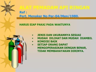 • JENIS DAN UKURANNYA SESUAI
• MUDAH DILIHAT DAN MUDAH DIAMBIL
• KONDISI BAIK
• SETIAP ORANG DAPAT
MENGOPERASIKAN DENGAN BENAR,
TIDAK MEMBAHAYAKAN DIRINYA.
ALAT PEMADAM API RINGAN
Ref :
Pert. Menaker No Per-04/Men/1980.
HARUS SIAP PAKAI PADA WAKTUNYA
 