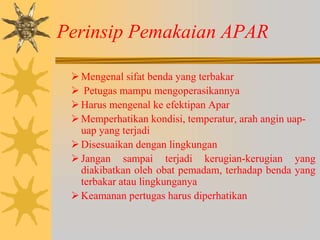 Perinsip Pemakaian APAR
Mengenal sifat benda yang terbakar
 Petugas mampu mengoperasikannya
Harus mengenal ke efektipan Apar
Memperhatikan kondisi, temperatur, arah angin uap-
uap yang terjadi
Disesuaikan dengan lingkungan
Jangan sampai terjadi kerugian-kerugian yang
diakibatkan oleh obat pemadam, terhadap benda yang
terbakar atau lingkunganya
Keamanan pertugas harus diperhatikan
 