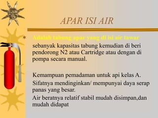 APAR ISI AIR
 Adalah tabung apar yang di isi air tawar
sebanyak kapasitas tabung kemudian di beri
pendorong N2 atau Cartridge atau dengan di
pompa secara manual.
Kemampuan pemadaman untuk api kelas A.
Sifatnya mendinginkan/ mempunyai daya serap
panas yang besar.
Air beratnya relatif stabil mudah disimpan,dan
mudah didapat
 