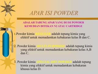APAR ISI POWDER
ADALAH TABUNG APAR YANG DI ISI POWDER
KEMUDIAN DITEKAN N2 ATAU CARTRIDGE
1.Powder kimia REGULER adalah tepung kimia yang
efektif untuk memadamkan kebakaran kelas B dan C.
2. Powder kimia MULTI PURPHOSE adalah tepung kimia
yang efektif untuk memadamkan kebakaran kelas A,B
dan C.
3. Powder kimia SPECIAL DRY POWDER adalah tepung
kimia yang efektif untuk memadamkan kebakaran
khusus kelas D.
 