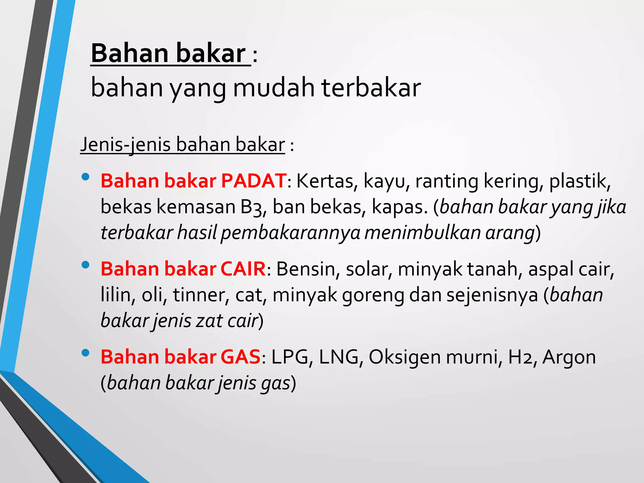 Bahan bakar :
bahan yang mudah terbakar
Jenis-jenis bahan bakar :
• Bahan bakar PADAT: Kertas, kayu, ranting kering, plastik,
bekas kemasan B3, ban bekas, kapas. (bahan bakar yang jika
terbakar hasil pembakarannya menimbulkan arang)
• Bahan bakar CAIR: Bensin, solar, minyak tanah, aspal cair,
lilin, oli, tinner, cat, minyak goreng dan sejenisnya (bahan
bakar jenis zat cair)
• Bahan bakar GAS: LPG, LNG, Oksigen murni, H2,Argon
(bahan bakar jenis gas)
 