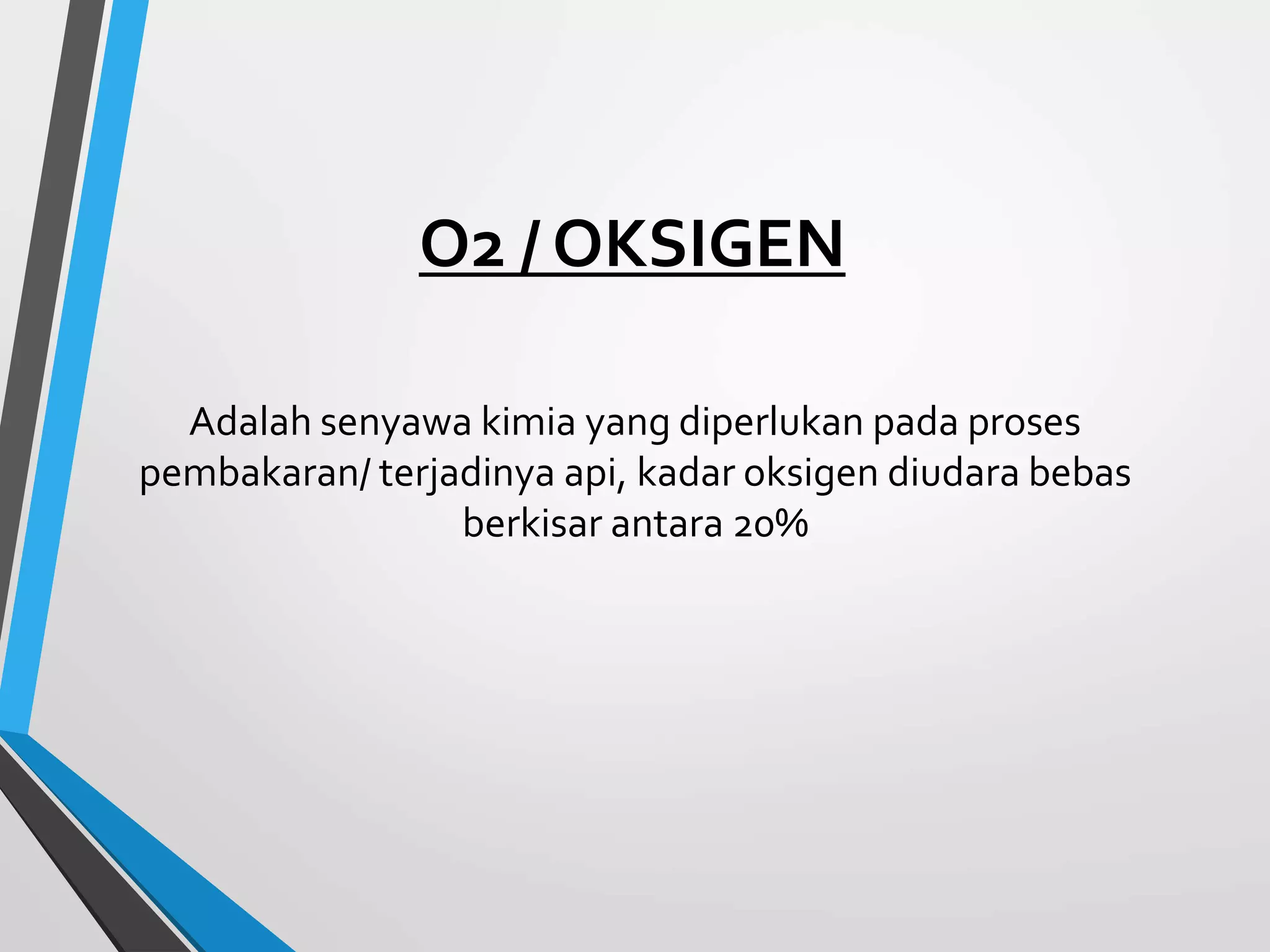 O2 / OKSIGEN
Adalah senyawa kimia yang diperlukan pada proses
pembakaran/ terjadinya api, kadar oksigen diudara bebas
berkisar antara 20%
 