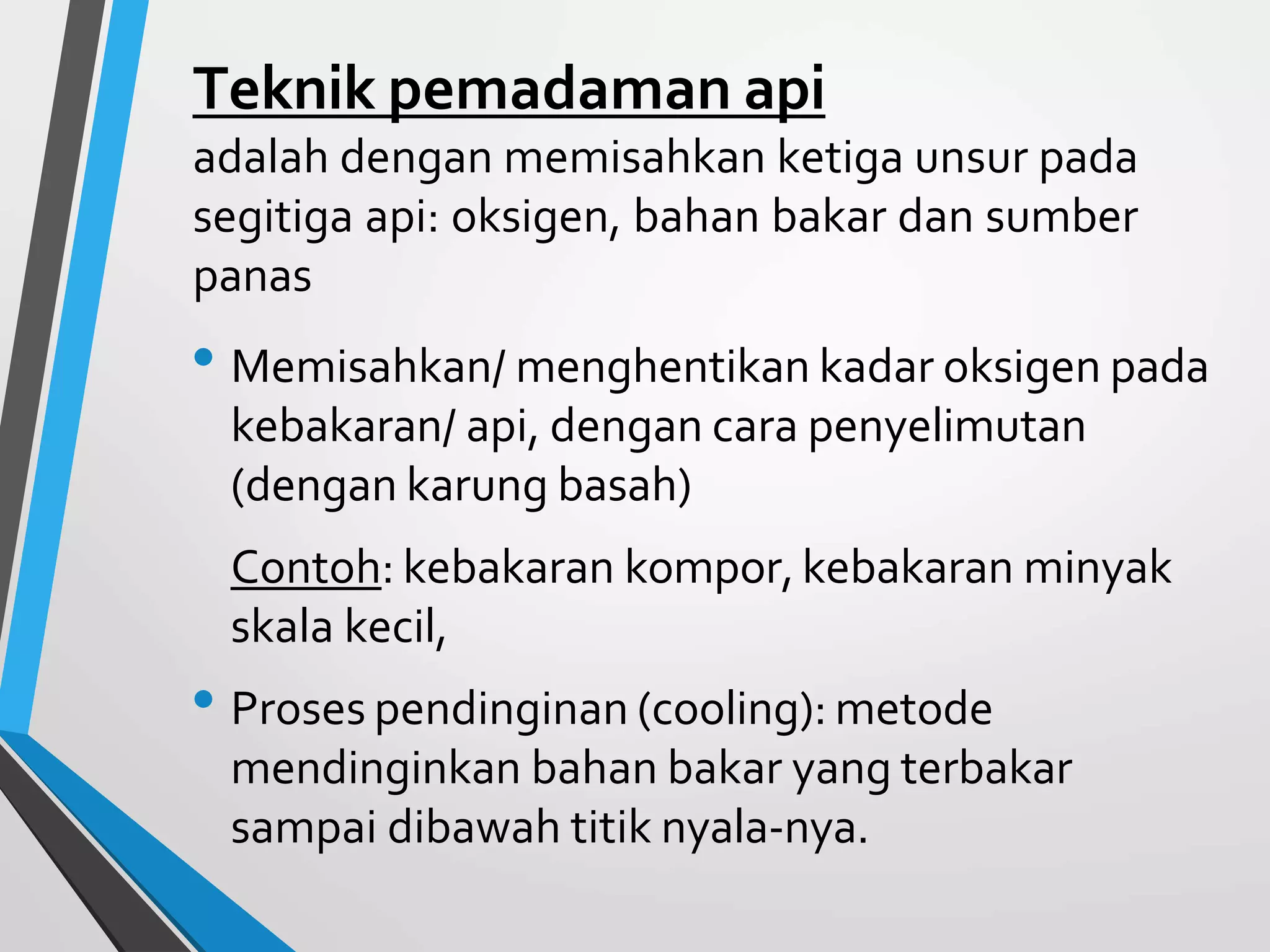 Teknik pemadaman api
adalah dengan memisahkan ketiga unsur pada
segitiga api: oksigen, bahan bakar dan sumber
panas
• Memisahkan/ menghentikan kadar oksigen pada
kebakaran/ api, dengan cara penyelimutan
(dengan karung basah)
Contoh: kebakaran kompor,kebakaran minyak
skala kecil,
• Proses pendinginan (cooling): metode
mendinginkan bahan bakar yang terbakar
sampai dibawah titik nyala-nya.
 