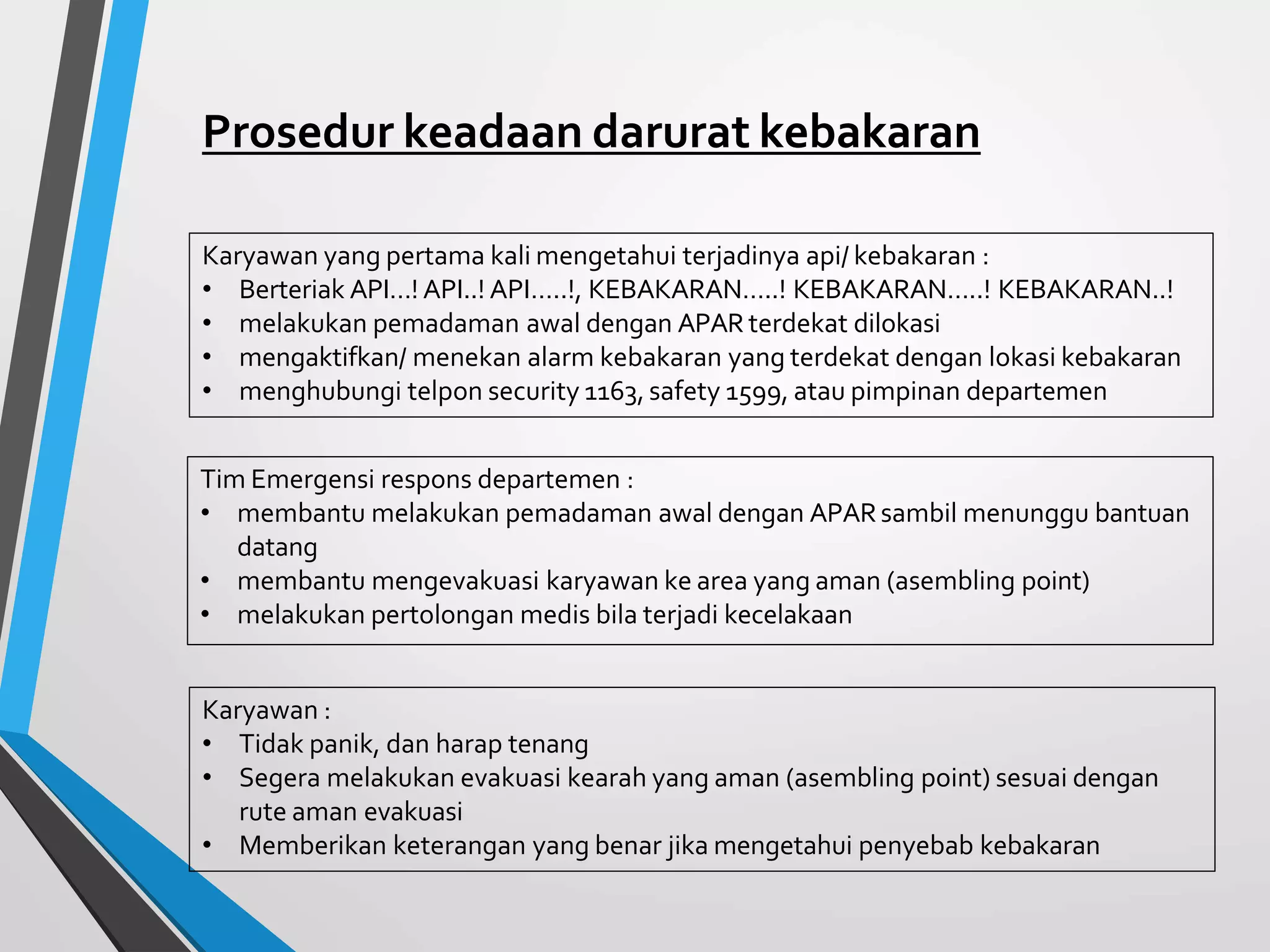 Prosedur keadaan darurat kebakaran
Karyawan yang pertama kali mengetahui terjadinya api/ kebakaran :
• Berteriak API…! API..! API…..!, KEBAKARAN…..! KEBAKARAN…..! KEBAKARAN..!
• melakukan pemadaman awal dengan APAR terdekat dilokasi
• mengaktifkan/ menekan alarm kebakaran yang terdekat dengan lokasi kebakaran
• menghubungi telpon security 1163, safety 1599, atau pimpinan departemen
Tim Emergensi respons departemen :
• membantu melakukan pemadaman awal dengan APARsambil menunggu bantuan
datang
• membantu mengevakuasi karyawan ke area yang aman (asembling point)
• melakukan pertolongan medis bila terjadi kecelakaan
Karyawan :
• Tidak panik, dan harap tenang
• Segera melakukan evakuasi kearah yang aman (asembling point) sesuai dengan
rute aman evakuasi
• Memberikan keterangan yang benar jika mengetahui penyebab kebakaran
 