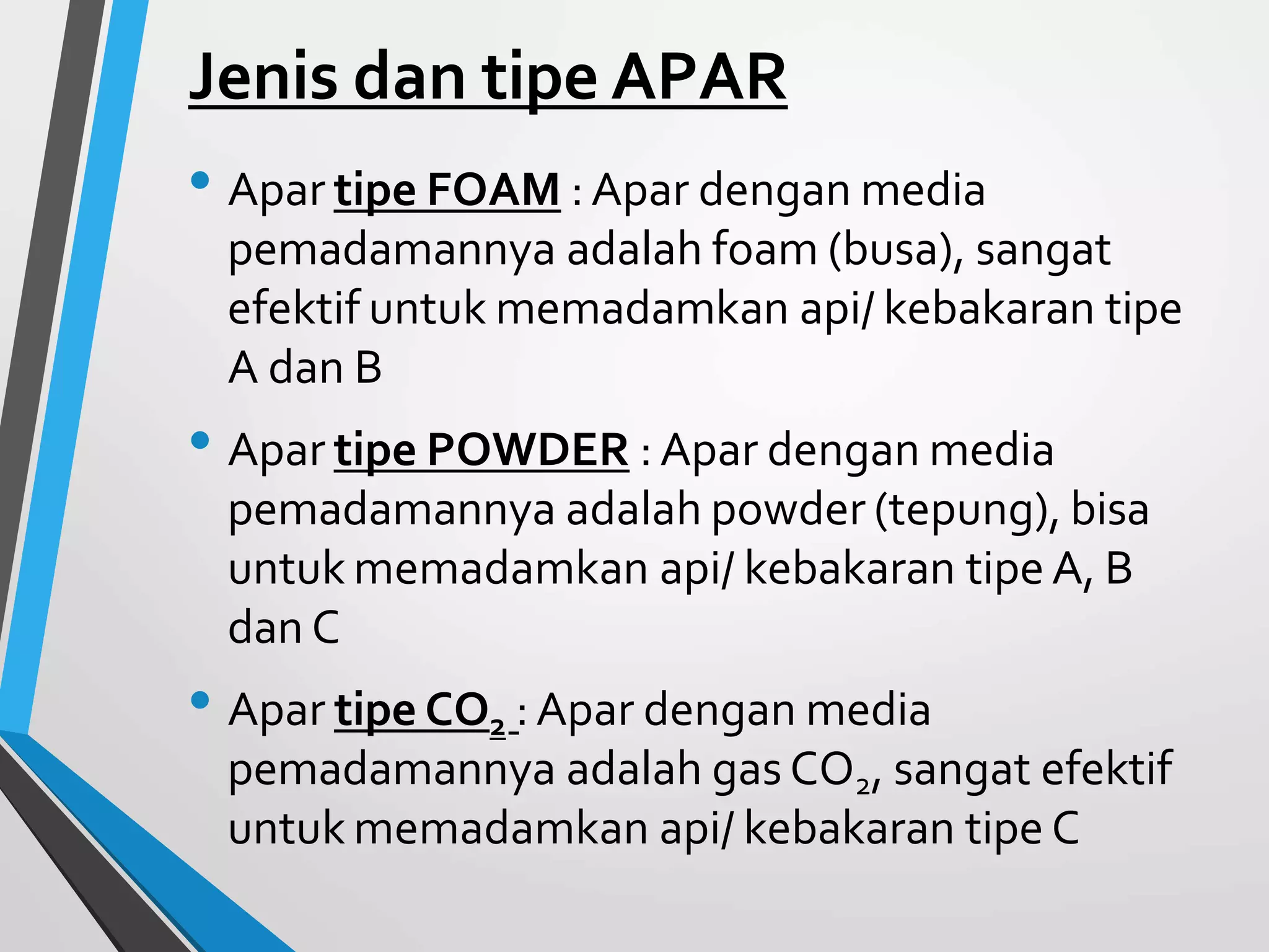 Jenis dan tipe APAR
• Apar tipe FOAM :Apar dengan media
pemadamannya adalah foam (busa), sangat
efektif untuk memadamkan api/ kebakaran tipe
A dan B
• Apar tipe POWDER : Apar dengan media
pemadamannya adalah powder (tepung), bisa
untuk memadamkan api/ kebakaran tipe A, B
dan C
• Apar tipe CO2 :Apar dengan media
pemadamannya adalah gas CO2, sangat efektif
untuk memadamkan api/ kebakaran tipe C
 