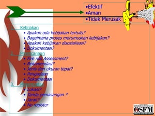 1. Kebijakan
• Apakah ada kebijakan tertulis?
• Bagaimana proses merumuskan kebijakan?
• Apakah kebijakan disosialisasi?
• Dokumentasi?
2. Perencanaan
• Fire risk Assessment?
• Rekomendasi?
• Jenis dan ukuran tepat?
• Pengadaan
• Dokumentasi
3. Penempatan
• Lokasi?
• Tanda pemasangan ?
• Jarak?
• No register
•Efektif
•Aman
•Tidak Merusak
 
