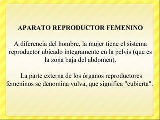 APARATO REPRODUCTOR FEMENINO
A diferencia del hombre, la mujer tiene el sistema
reproductor ubicado íntegramente en la pelvis (que es
la zona baja del abdomen).
La parte externa de los órganos reproductores
femeninos se denomina vulva, que significa "cubierta".
 