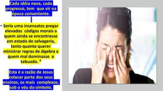 • Cada idéia nova, cada
progresso, tem que vir na
época conveniente.
• Seria uma insensatez pregar
elevados códigos morais a
quem ainda se encontrasse
em estado de selvageria,
tanto quanto querer
ministrar regras de álgebra a
quem mal dominasse a
tabuada. 4
• Esta é a razão de Jesus
colocar parte dos seus
ensinos, os mais complexos,
sob o véu do símbolo.
 