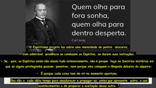 • O Espiritismo projeta luz sobre uma imensidade de pontos obscuros;
• Com admirável prudência se conduzem os Espíritos, ao darem suas instruções.
• Se, pois, os Espíritos ainda não dizem tudo ostensivamente, não é porque haja na Doutrina mistérios em
que só alguns privilegiados possam penetrar, nem porque eles coloquem a lâmpada debaixo do alqueire;
• É porque cada coisa tem de vir no momento oportuno.
• Eles dão a cada idéia tempo para amadurecer e propagar-se, antes que apresente outra, e aos
acontecimentos o de preparar a aceitação dessa outra. 2
 