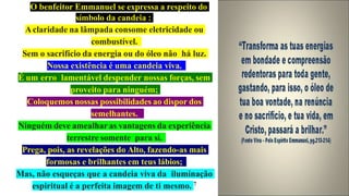 O benfeitor Emmanuel se expressa a respeito do
símbolo da candeia :
Aclaridade na lâmpada consome eletricidade ou
combustível.
Sem o sacrifício da energia ou do óleo não há luz.
Nossa existência é uma candeia viva.
É um erro lamentável despender nossas forças, sem
proveito para ninguém;
Coloquemos nossas possibilidades ao dispor dos
semelhantes.
Ninguém deve amealhar as vantagens da experiência
terrestre somente para si.
Prega, pois, as revelações do Alto, fazendo-as mais
formosas e brilhantes em teus lábios;
Mas, não esqueças que a candeia viva da iluminação
espiritual é a perfeita imagem de ti mesmo. 7
 