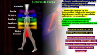 • O Espírito que já amealhou recursos no
bem retira dos acontecimentos
cotidianos, preciosas lições, inacessíveis
ao cidadão comum.
• Isso acontece porque ele tem
desenvolvida a visão interior, resultante
das inúmeras experiências acumuladas
ao longo das reencarnações.
• O seu centro coronário refulge à
distância, consoantes os valores
intelectuais e morais incorporados ao seu
Espírito.
• No que diz respeito ao centro
coronário, esclarece André Luiz:
• Temos particularmente no centro
coronário o ponto de interação entre
as forças determinantes do Espírito e
as forças fisiopsicossomáticas
organizadas. 6
 