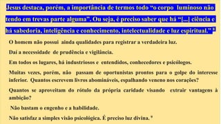 Jesus destaca, porém, a importância de termos todo “o corpo luminoso não
tendo em trevas parte alguma”. Ou seja, é preciso saber que há “[...] ciência e
há sabedoria, inteligência e conhecimento, intelectualidade e luz espiritual.” 8
O homem não possui ainda qualidades para registrar a verdadeira luz.
Daí a necessidade de prudência e vigilância.
Em todos os lugares, há industriosos e entendidos, conhecedores e psicólogos.
Muitas vezes, porém, não passam de oportunistas prontos para o golpe do interesse
inferior. Quantos escrevem livros abomináveis, espalhando veneno nos corações?
Quantos se aproveitam do rótulo da própria caridade visando extrair vantagens à
ambição?
Não bastam o engenho e a habilidade.
Não satisfaz a simples visão psicológica. É preciso luz divina. 9
 