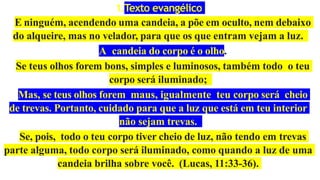 1.Texto evangélico
E ninguém, acendendo uma candeia, a põe em oculto, nem debaixo
do alqueire, mas no velador, para que os que entram vejam a luz.
A candeia do corpo é o olho.
Se teus olhos forem bons, simples e luminosos, também todo o teu
corpo será iluminado;
Mas, se teus olhos forem maus, igualmente teu corpo será cheio
de trevas. Portanto, cuidado para que a luz que está em teu interior
não sejam trevas.
Se, pois, todo o teu corpo tiver cheio de luz, não tendo em trevas
parte alguma, todo corpo será iluminado, como quando a luz de uma
candeia brilha sobre você. (Lucas, 11:33-36).
 