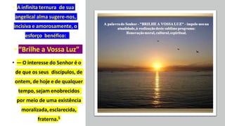 • A infinita ternura de sua
angelical alma sugere-nos,
incisiva e amorosamente, o
esforço benéfico:
• “Brilhe a Vossa Luz”
• — O interesse do Senhor é o
de que os seus discípulos, de
ontem, de hoje e de qualquer
tempo, sejam enobrecidos
por meio de uma existência
moralizada,esclarecida,
fraterna.5
 
