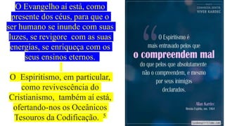 O Evangelho aí está, como
presente dos céus, para que o
ser humano se inunde com suas
luzes, se revigore com as suas
energias, se enriqueça com os
seus ensinos eternos.
O Espiritismo, em particular,
como revivescência do
Cristianismo, também aí está,
ofertando-nos os Oceânicos
Tesouros da Codificação. 5
 