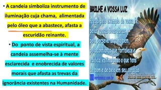 • A candeia simboliza instrumento de
iluminação cuja chama, alimentada
pelo óleo que a abastece, afasta a
escuridão reinante.
• Do ponto de vista espiritual, a
candeia assemelha-se à mente
esclarecida e enobrecida de valores
morais que afasta as trevas da
ignorância existentes na Humanidade.
 