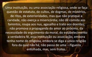 Uma instituição, ou uma associação religiosa, onde se faça
questão de estatuto, de cultos, de dogmas, de mistérios,
de ritos, de exterioridades, mas que não pratique a
caridade, não exerça a misericórdia; não dê comida aos
famintos, roupa aos nus, agasalho e trato aos doentes;
não promova a propaganda do amor ao próximo, da
necessidade do erguimento da moral, do estabelecimento
a verdadeira fé, essa instituição ou associação, embora
tenha nome de religiosa, embora se diga a única religião
fora da qual não há, não passa de uma ―figueira
enfolhada, mas, sem frutos.
 