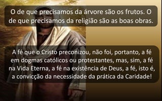 O de que precisamos da árvore são os frutos. O
de que precisamos da religião são as boas obras.
A fé que o Cristo preconizou, não foi, portanto, a fé
em dogmas católicos ou protestantes, mas, sim, a fé
na Vida Eterna, a fé na existência de Deus, a fé, isto é,
a convicção da necessidade da prática da Caridade!
 