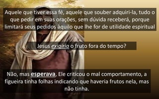 Jesus exigiria o fruto fora do tempo?
Aquele que tiver essa fé, aquele que souber adquiri-la, tudo o
que pedir em suas orações, sem dúvida receberá, porque
limitará seus pedidos àquilo que lhe for de utilidade espiritual
Não, mas esperava, Ele criticou o mal comportamento, a
figueira tinha folhas indicando que haveria frutos nela, mas
não tinha.
 