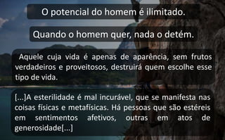 O potencial do homem é ilimitado.
Quando o homem quer, nada o detém.
Aquele cuja vida é apenas de aparência, sem frutos
verdadeiros e proveitosos, destruirá quem escolhe esse
tipo de vida.
[...]A esterilidade é mal incurável, que se manifesta nas
coisas físicas e metafísicas. Há pessoas que são estéreis
em sentimentos afetivos, outras em atos de
generosidade[...]
 