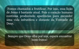 Fomos chamados a frutificar. Por isso, essa lição
de Jesus é bastante atual. Pois o coração humano
continua produzindo aparências para esconder
uma vida infrutífera e distante da Vontade de
Deus.
Sempre que Deus olha por nós, espera encontrar
bons frutos!
 