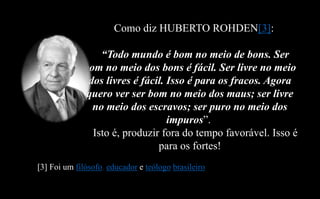 Como diz HUBERTO ROHDEN[3]:
“Todo mundo é bom no meio de bons. Ser
bom no meio dos bons é fácil. Ser livre no meio
dos livres é fácil. Isso é para os fracos. Agora
quero ver ser bom no meio dos maus; ser livre
no meio dos escravos; ser puro no meio dos
impuros”.
Isto é, produzir fora do tempo favorável. Isso é
para os fortes!
[3] Foi um filósofo, educador e teólogo brasileiro.
 