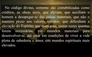 No código divino, somente são contabilizadas como
créditos, as obras úteis, que elevam, que auxiliam o
homem a desapegar-se das coisas materiais, que não o
mantém preso aos valores terrenos, que dificultam a
elevação do Espírito, que reencarna, tantas vezes quantas
forem necessárias, em mundos materiais para
desenvolver-se, até estar em condições de viver a vida
plena de sabedoria e amor, em mundos espirituais mais
elevados.
 