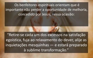 Os benfeitores espirituais orientam que é
importante não perder a oportunidade de melhoria,
concedido por Jesus, nessa ocasião:
“Retire-se cada um dos excessos na satisfação
egoística, fuja ao relaxamento do dever, alije as
inquietações mesquinhas — e estará preparado
à sublime transformação.”
 