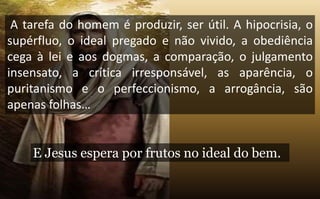 A tarefa do homem é produzir, ser útil. A hipocrisia, o
supérfluo, o ideal pregado e não vivido, a obediência
cega à lei e aos dogmas, a comparação, o julgamento
insensato, a crítica irresponsável, as aparência, o
puritanismo e o perfeccionismo, a arrogância, são
apenas folhas…
E Jesus espera por frutos no ideal do bem.
 