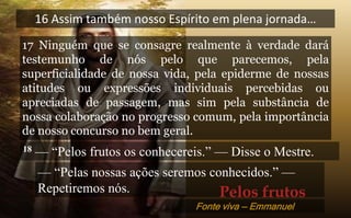 16 Assim também nosso Espírito em plena jornada…
17 Ninguém que se consagre realmente à verdade dará
testemunho de nós pelo que parecemos, pela
superficialidade de nossa vida, pela epiderme de nossas
atitudes ou expressões individuais percebidas ou
apreciadas de passagem, mas sim pela substância de
nossa colaboração no progresso comum, pela importância
de nosso concurso no bem geral.
18 — “Pelos frutos os conhecereis.” — Disse o Mestre.
— “Pelas nossas ações seremos conhecidos.” —
Repetiremos nós. Pelos frutos
Fonte viva — Emmanuel
 