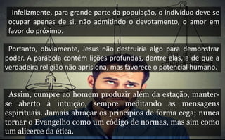 Infelizmente, para grande parte da população, o indivíduo deve se
ocupar apenas de si, não admitindo o devotamento, o amor em
favor do próximo.
Portanto, obviamente, Jesus não destruiria algo para demonstrar
poder. A parábola contém lições profundas, dentre elas, a de que a
verdadeira religião não aprisiona, mas favorece o potencial humano.
Assim, cumpre ao homem produzir além da estação, manter-
se aberto à intuição, sempre meditando as mensagens
espirituais. Jamais abraçar os princípios de forma cega; nunca
tornar o Evangelho como um código de normas, mas sim como
um alicerce da ética.
 