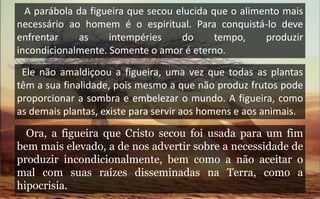 A parábola da figueira que secou elucida que o alimento mais
necessário ao homem é o espiritual. Para conquistá-lo deve
enfrentar as intempéries do tempo, produzir
incondicionalmente. Somente o amor é eterno.
Ele não amaldiçoou a figueira, uma vez que todas as plantas
têm a sua finalidade, pois mesmo a que não produz frutos pode
proporcionar a sombra e embelezar o mundo. A figueira, como
as demais plantas, existe para servir aos homens e aos animais.
Ora, a figueira que Cristo secou foi usada para um fim
bem mais elevado, a de nos advertir sobre a necessidade de
produzir incondicionalmente, bem como a não aceitar o
mal com suas raízes disseminadas na Terra, como a
hipocrisia.
 