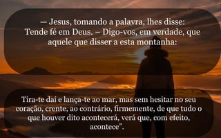 — Jesus, tomando a palavra, lhes disse:
Tende fé em Deus. – Digo-vos, em verdade, que
aquele que disser a esta montanha:
Tira-te daí e lança-te ao mar, mas sem hesitar no seu
coração, crente, ao contrário, firmemente, de que tudo o
que houver dito acontecerá, verá que, com efeito,
acontece”.
 