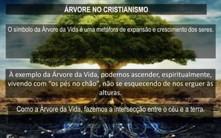 ÁRVORE NO CRISTIANISMO
À exemplo da Árvore da Vida, podemos ascender, espiritualmente,
vivendo com “os pés no chão”, não se esquecendo de nos erguer às
alturas.
O símbolo da Árvore da Vida é uma metáfora de expansão e crescimento dos seres.
Como a Árvore da Vida, fazemos a intersecção entre o céu e a terra.
 