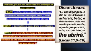 • Emmanuel, por sua vez, analisando esta orientação de
Jesus esclarece:
• PEDIR caminhos para nos libertarmos de nossos
preconceitos estéreis e dedicações vazias, a fim de
recuperarmos a visão dos interesses eternos.
• BUSCAR o bem legítimo e a ação Digna e santificadora.
• BATER com o martelo do esforço e da boa-vontade,
para transformar os recursos da vida carnal em obras
luminosas de arte divina, com vistas à felicidade espiritual
e ao amor eterno. 8 :
 