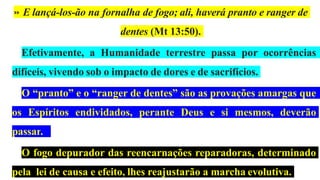 » E lançá-los-ão na fornalha de fogo; ali, haverá pranto e ranger de
dentes (Mt 13:50).
Efetivamente, a Humanidade terrestre passa por ocorrências
difíceis, vivendo sob o impacto de dores e de sacrifícios.
O “pranto” e o “ranger de dentes” são as provações amargas que
os Espíritos endividados, perante Deus e si mesmos, deverão
passar.
O fogo depurador das reencarnações reparadoras, determinado
pela lei de causa e efeito, lhes reajustarão a marcha evolutiva.
 