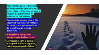 • Recordemos que a tribulação
produz fortaleza e paciência e,
em verdade, ninguém encontra o
tesouro da experiência, no
pântano da ociosidade.
• É necessário acordar com o dia,
seguindo-lhe o curso brilhante
de serviço, nas oportunidades
de trabalho que ele nos
descortina.
• A existência terrestre é
passagem para a luz eterna.
• E prosseguir com o Cristo é
acompanhar-lhe as pegadas,
evitando o desvio insidioso.10
FIM
 