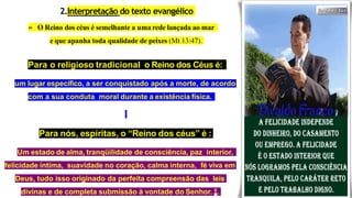 2.Interpretação do texto evangélico
» O Reino dos céus é semelhante a uma rede lançada ao mar
e que apanha toda qualidade de peixes (Mt 13:47).
Para o religioso tradicional o Reino dos Céus é:
um lugar específico, a ser conquistado após a morte, de acordo
com a sua conduta moral durante a existência física.
Para nós, espíritas, o “Reino dos céus” é :
Um estado de alma, tranqüilidade de consciência, paz interior,
felicidade íntima, suavidade no coração, calma interna, fé viva em
Deus, tudo isso originado da perfeita compreensão das leis
divinas e de completa submissão à vontade do Senhor. 6.
 