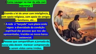 • Como navegar no mar da vida com
segurança ?
• Usando a lei de amor com inteligência,
com apoio religioso, com apoio de amigos
e familiares, etc...
• A rede é “lançada” num plano onde
vigora a diversidade da condição
espiritual das pessoas que nos são
apresentadas, trazidas ao nosso barco
existencial.
• Pessoas que compartilham a jornada da
nossa vida devem merecer compreensão
e serem vistos como irmãos.
 