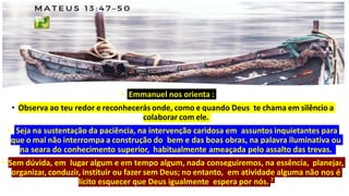 • Emmanuel nos orienta :
• Observa ao teu redor e reconhecerás onde, como e quando Deus te chama em silêncio a
colaborar com ele.
• Seja na sustentação da paciência, na intervenção caridosa em assuntos inquietantes para
que o mal não interrompa a construção do bem e das boas obras, na palavra iluminativa ou
na seara do conhecimento superior, habitualmente ameaçada pelo assalto das trevas.
• Sem dúvida, em lugar algum e em tempo algum, nada conseguiremos, na essência, planejar,
organizar, conduzir, instituir ou fazer sem Deus; no entanto, em atividade alguma não nos é
lícito esquecer que Deus igualmente espera por nós. 7
 
