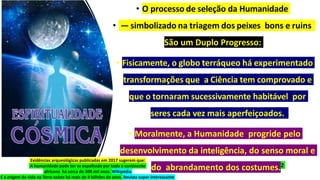 • O processo de seleção da Humanidade
• — simbolizado na triagem dos peixes bons e ruins
São um Duplo Progresso:
• Fisicamente, o globo terráqueo há experimentado
transformações que a Ciência tem comprovado e
que o tornaram sucessivamente habitável por
seres cada vez mais aperfeiçoados.
• Moralmente, a Humanidade progride pelo
desenvolvimento da inteligência, do senso moral e
do abrandamento dos costumes.2
Evidências arqueológicas publicadas em 2017 sugerem que:
A humanidade pode ter se espalhado por todo o continente
africano há cerca de 300 mil anos. Wikipédia
E a origem da vida na Terra existe há mais de 4 bilhões de anos. Revista super interessante
 