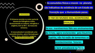 • As convulsões físicas e morais no planeta
são indicativas da existência de um Estado de
Transição que a Humanidade passa.
• O FIM DO MUNDO MAL ACONTECERÁ -
DIVALDO
• Se nos mantivermos fiéis aos ensinamentos
do Cristo, agora esclarecidos pela Doutrina
Espírita, não há razão de temermos os
acontecimentos futuros:
• o bem prevalecerá na Terra.
O Universo consiste na maior parte de
átomos de hidrogênio e hélio.
Acrescentando-se carbono, nitrogênio e
oxigênio, tem-se 99 ⁒ da massa do
Universo.
O nosso planeta é considerado uma
anomalia cósmica , pois é formado por :
Silício, ferro, alumínio e oxigênio.
FONTE: REVISTA SUPER INTERESSANTE
CURIOSIDADE
 