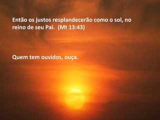 Então os justos resplandecerão como o sol, no
reino de seu Pai. (Mt 13:43)
Quem tem ouvidos, ouça.
 