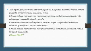 • Todoaquele,pois,queescutaestasminhaspalavras,easpratica,assemelhá-lo-eiaohomem
prudente, queedificouasuacasasobrearocha;
Edesceuachuva,ecorreramrios,eassopraramventos,ecombateram aquelacasa,enão
caiu,porque estavaedificadasobrearocha.
Eaqueleque ouveestasminhaspalavras,enãoascumpre, compará-lo-eiaohomem
insensato,queedificouasuacasasobreaareia;
Edesceuachuva,ecorreramrios,eassopraramventos,ecombateram aquelacasa,ecaiu,e
foigrandeasuaqueda.
(Mateus7:24-27)
 