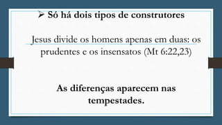  Só há dois tipos de construtores
Jesus divide os homens apenas em duas: os
prudentes e os insensatos (Mt 6:22,23)
As diferenças aparecem nas
tempestades.
 