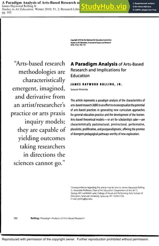Reproduced with permission of the copyright owner. Further reproduction prohibited without permission.
A Paradigm Analysis of Arts-Based Research and Implications for Education
James Haywood Rolling Jr
Studies in Art Education; Winter 2010; 51, 2; Research Library
pg. 102
 